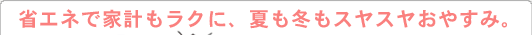 省エネで家計もラクに、夏も冬もスヤスヤおやすみ。