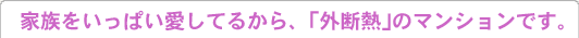 家族をいっぱい愛してるから、「外断熱」のマンションです。